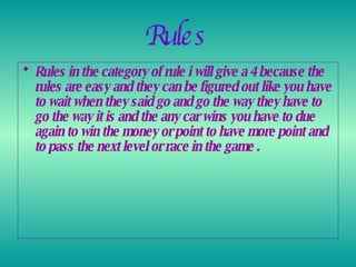 Rules   Rules in the category of rule i will give a 4 because the rules are easy and they can be figured out like you have to wait when they said go and go the way they have to go the way it is and the any car wins you have to due again to win the money or point to have more point and to pass the next level or race in the game .  
