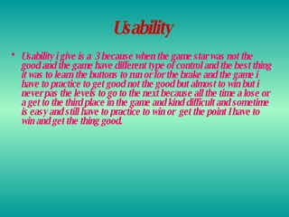 Usability   Usability i give is a  3 because when the game star was not the good and the game have different type of control and the best thing it was to learn the buttons to run or for the brake and the game i have to practice to get good not the good but almost to win but i never pas the levels to go to the next because all the time a lose or a get to the third place in the game and kind difficult and sometime is easy and still have to practice to win or  get the point I have to win and get the thing good. 