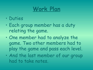 Work Plan Duties Each group member has a duty relating the game. One member had to analyze the game. Two other members had to play the game and pass each level. And the last member of our group had to take notes. 