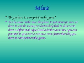 Melanie Do you have to earn point on the game? Yes because in the race they have to put money to race or have to win the money or point to buy think to your car to have a different designed and a better car to race you can put nitro to your car so can race more faster that why you have to earn point on the game. 