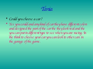 Tania Could you choose a car ? Yes you could and any kind of car they have different colors and designed the part of the car the they look real and the you can put in different type to see when you are racing. In the think to choose your car you can look to other cars in the garage of the game. 