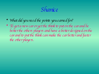 Shanice What did you need the points you earned for? To get a new car or get the think to put on the car and be better the others players and have a better designed on the car and to put the think can make the car better and faster the other players. 