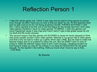 Reflection Person 1 I hate this whole game unit. I think it was crap and we had to bring games to school even though we didn’t have any so how is that our fault? its not. It’s the teachers fault and he gets mad at me for not doing anything CAUSE THERES NOTHING I CAN DO. I never wanted to do this unit in the first place for the simple fact that I don’t play video games therefore I have no video games TO BRING. I wish this games unit never happened cause it was crap and I don’t care if I get a bad grade cause its not my fault and life sucks anyway. The second reason that this games unit SUCKED is cause he never stopped to think that some people wouldn’t have video games. Nobody in my group had a video game and that’s why we had to make up a game which was LAME. But we tried to make the teacher happy and try to pretend to enjoy the unit. But we DIDN’T and I’m sick of trying to make the teacher happy when it don’t work anyway. I freaking busted my butt trying to make up crap for my entries in my blog but NOOOOOO its not good enough. To the teacher I did nothing. Well you know what I have to say to that…..TOO BAD. By Shanice 