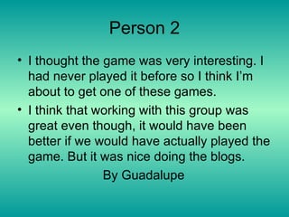 Person 2 I thought the game was very interesting. I had never played it before so I think I’m about to get one of these games. I think that working with this group was great even though, it would have been better if we would have actually played the game. But it was nice doing the blogs. By Guadalupe  