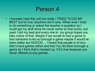 Person 4 I honestly hate this unit but really I TRIED TO DO MY BEST but its true, teachers don’t care. When ever I tried to do something or asked the teacher a question so I could get my stuff done he never came so that sucks, but yeah I did my best and every one in  my group hopes you take notice of that. Maybe if we would’ve had a game or had someone to let us borough a game maybe it would’ve been better but NOOOO… I heard that people in 6 hour didn’t have games either and that You let them borough a game so I think that’s messed up, if it’s true because you never offered us any games. 