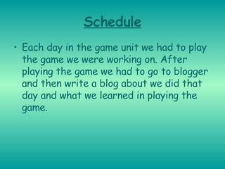Schedule Each day in the game unit we had to play the game we were working on. After playing the game we had to go to blogger and then write a blog about we did that day and what we learned in playing the game. 