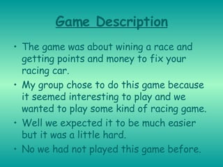 Game Description The game was about wining a race and getting points and money to fix your racing car. My group chose to do this game because it seemed interesting to play and we wanted to play some kind of racing game. Well we expected it to be much easier but it was a little hard. No we had not played this game before. 