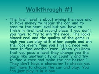 Walkthrough #1 The first level is about wining the race and to have money to repair the car and to pass to the next level but you have to finish in first and second place if you don’t, you have to try to win the race. The looks almost real and the quality of the game is high you can play with other people and win the race every time you finish a race you have to find another race. When you know that you pass a level they change you the place like another city or country and try to find a race and make the car better. They don’t have a character to choose you just have to choose the car and play. You can just play it in x box.   