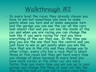 Walkthrough #2 In every level the races they already choose you have to win but sometimes you have to make points when you turn and or make awesome turn and the garage you can see the car all the cars look almost real and you can see the inside of the car and when you are racing you can change the look like if you were racing for real you have everything of the car they use. In the time you play you are the one that has the control and you just have to win or get points when you win the race that are in the city and they change you to other cities, every city has a race that is about three or five races but they get hard every time you change of place because in every level you have more curves or the other car are more faster than you every time you win you go to your garage and change the thing of your car like the tide and the look of your car in every race they have a different car they look so cool and awesome and like the part i like in this game is the type of the car because they have any mark of car.   