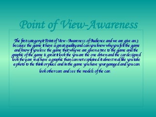 Point of View-Awareness The first category it Point of View - Awareness of Audience and we are give an 3 because the game it have a great quality and can you know why you felt the game and know if you lose the game that why we are given a tree to the game and the graphic of the game is great it look the you are the one driven and the car designed look they are real have a graphic than can not explained it almost real like you take a photo to the think or place and in the game you have your garaged and you can look other cars and see the models of the car .  