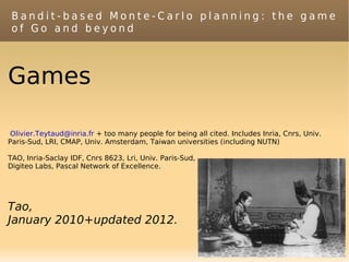 Bandit-based Monte-Carlo planning: the game
 of Go and beyond



Games

 Olivier.Teytaud@inria.fr + too many people for being all cited. Includes Inria, Cnrs, Univ.
Paris-Sud, LRI, CMAP, Univ. Amsterdam, Taiwan universities (including NUTN)

TAO, Inria-Saclay IDF, Cnrs 8623, Lri, Univ. Paris-Sud,
Digiteo Labs, Pascal Network of Excellence.




Tao,
January 2010+updated 2012.
 