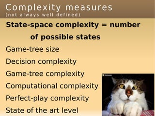 Complexity measures
(not always well defined)

State-space complexity = number
        of possible states
Game-tree size
Decision complexity
Game-tree complexity
Computational complexity
Perfect-play complexity
State of the art level
 