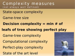 Complexity measures
(not always well defined)

State-space complexity
Game-tree size
Decision complexity = min # of
leafs of tree showing perfect play
Game-tree complexity
Computational complexity
Perfect-play complexity
State of the art level
 
