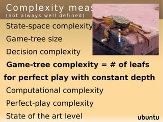 Complexity measures
(not always well defined)

State-space complexity
Game-tree size
Decision complexity
Game-tree complexity = # of leafs
for perfect play with constant depth
Computational complexity
Perfect-play complexity
State of the art level
 
