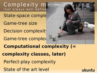 Complexity measures
(not always well defined)

State-space complexity
Game-tree size
Decision complexity
Game-tree complexity
Computational complexity (=
complexity classes, later)
Perfect-play complexity
State of the art level
 