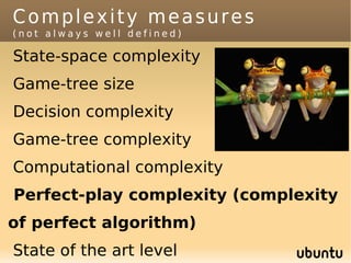 Complexity measures
(not always well defined)

State-space complexity
Game-tree size
Decision complexity
Game-tree complexity
Computational complexity
Perfect-play complexity (complexity
of perfect algorithm)
State of the art level
 