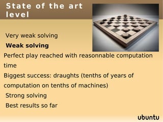 State of the art
level

Very weak solving
Weak solving
Perfect play reached with reasonnable computation
time
Biggest success: draughts (tenths of years of
computation on tenths of machines)
Strong solving
Best results so far
 