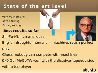State of the art level

Very weak solving
Weak solving
Strong solving

Best results so far
Shi-Fu-Mi: humans loose
English draughts: humans + machines reach perfect
play
Chess: nobody can compete with machines
9x9 Go: MoGoTW won with the disadvantageous side
with a top player
 