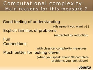 Computational complexity:
 Main reasons for this measure ?


Good feeling of understanding
                             (disagree if you want :-) )
Explicit families of problems
                             (extracted by reduction)
Fun
Connections
                  with classical complexity measures
Much better for looking clever
                  (when you speak about NP-complete
                           problems you look clever)
 