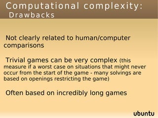 Computational complexity:
  Drawbacks


 Not clearly related to human/computer
comparisons

Trivial games can be very complex (this
measure if a worst case on situations that might never
occur from the start of the game - many solvings are
based on openings restricting the game)

Often based on incredibly long games
 