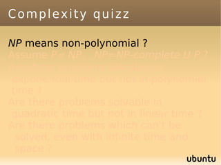 Complexity quizz

NP means non-polynomial ?
Assume P≠ NP. NP=NP-complete U P ?
Are there problems solvable in
exponential time but not in polynomial
time ?
Are there problems solvable in
quadratic time but not in linear time ?
Are there problems which can't be
 solved, even with infinite time and
 space ?
 