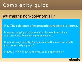 Complexity quizz

NP means non-polynomial ?
Assume P≠ NP. NP=NP-complete U P ?
Are The existence of exponential problems is known.
No. there problems solvable in
exponential time but not in polynomial
It means (roughly) “polynomial with a machine which
time ?
can run several branches simultaneously”.
Are there problems solvable in
It means (very roughly) “polynomial in linear time ?
quadratic time but not with a machine which
just has to verify a proof”.
Are there problems which can't be
  solved, even with infinite time and
Maybe P = NP is not so interesting as a question :-)
  space ?
 