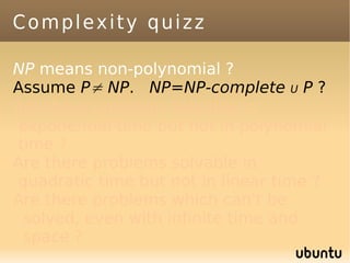 Complexity quizz

NP means non-polynomial ?
Assume P≠ NP. NP=NP-complete U P ?
Are there problems solvable in
exponential time but not in polynomial
time ?
Are there problems solvable in
quadratic time but not in linear time ?
Are there problems which can't be
 solved, even with infinite time and
 space ?
 