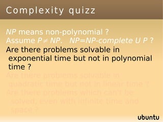 Complexity quizz

NP means non-polynomial ?
Assume P≠ NP. NP=NP-complete U P ?
Are there problems solvable in
exponential time but not in polynomial
time ?
Are there problems solvable in
quadratic time but not in linear time ?
Are there problems which can't be
 solved, even with infinite time and
 space ?
 