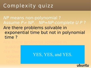 Complexity quizz

NP means non-polynomial ?
Assume P≠ NP. NP=NP-complete U P ?
Are there problems solvable in
exponential time but not in polynomial
time ?
Are there problems solvable in
quadratic time but not in linear time ?
Are there problems which can't be
              YES, infinite time and
 solved, even with YES, and YES.
 space ?
 