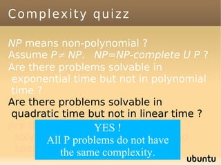Complexity quizz

NP means non-polynomial ?
Assume P≠ NP. NP=NP-complete U P ?
Are there problems solvable in
exponential time but not in polynomial
time ?
Are there problems solvable in
quadratic time but not in linear time ?
Are there problems which can't be
                 YES !
 solved, even with infinite time and
       All P problems do not have
 space ? the same complexity.
 