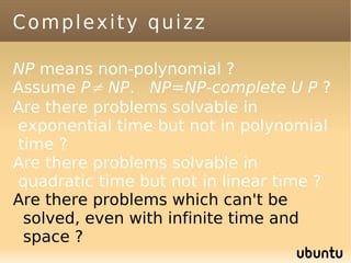 Complexity quizz

NP means non-polynomial ?
Assume P≠ NP. NP=NP-complete U P ?
Are there problems solvable in
exponential time but not in polynomial
time ?
Are there problems solvable in
quadratic time but not in linear time ?
Are there problems which can't be
 solved, even with infinite time and
 space ?
 
