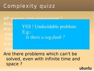 Complexity quizz

NP means non-polynomial ?
Assume P≠ NP. NP=NP-complete U P ?
        YES ! Undecidable problem.
Are there problems solvable in
         E.g.: time but not in polynomial
exponential
time ?     Is there a seg-fault ?
Are there problems solvable in
quadratic time but not in linear time ?
Are there problems which can't be
 solved, even with infinite time and
 space ?
 