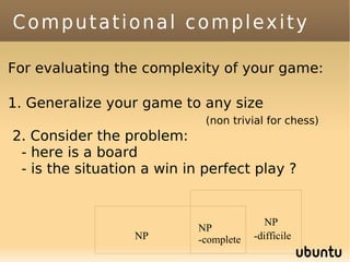 Computational complexity

For evaluating the complexity of your game:

1. Generalize your game to any size
                             (non trivial for chess)
2. Consider the problem:
 - here is a board
 - is the situation a win in perfect play ?


                                           NP
                            NP
                  NP        -complete   -difficile
 
