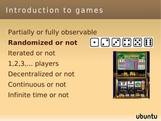 Introduction to games

Partially or fully observable
Randomized or not
Iterated or not
1,2,3,... players
Decentralized or not
Continuous or not
Infinite time or not
 