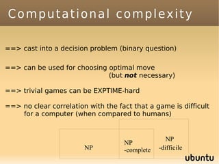 Computational complexity

==> cast into a decision problem (binary question)

==> can be used for choosing optimal move
                             (but not necessary)

==> trivial games can be EXPTIME-hard

==> no clear correlation with the fact that a game is difficult
    for a computer (when compared to humans)


                                                   NP
                                    NP
                        NP          -complete   -difficile
 