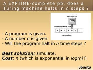 A EXPTIME-complete pb: does a
Turing machine halts in n steps ?




- A program is given.
- A number n is given.
- Will the program halt in n time steps ?

Best solution: simulate.
Cost: n (which is exponential in log(n)!)
 
