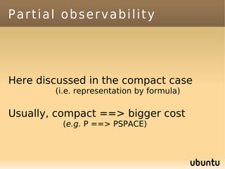 Partial observability




Here discussed in the compact case
        (i.e. representation by formula)

Usually, compact ==> bigger cost
          (e.g. P ==> PSPACE)
 