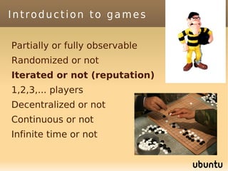 Introduction to games

Partially or fully observable
Randomized or not
Iterated or not (reputation)
1,2,3,... players
Decentralized or not
Continuous or not
Infinite time or not
 