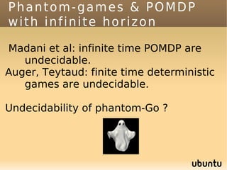 Phantom-games & POMDP
with infinite horizon

Madani et al: infinite time POMDP are
   undecidable.
Auger, Teytaud: finite time deterministic
   games are undecidable.

Undecidability of phantom-Go ?
 