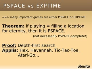 PSPACE vs EXPTIME

==> many important games are either PSPACE or EXPTIME


Theorem: If playing = filling a location
for eternity, then it is PSPACE.
                   (not necessarily PSPACE-complete!)


Proof: Depth-first search.
Applis: Hex, Havannah, Tic-Tac-Toe,
       Atari-Go...
 