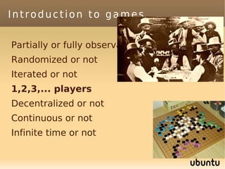 Introduction to games

Partially or fully observable
Randomized or not
Iterated or not
1,2,3,... players
Decentralized or not
Continuous or not
Infinite time or not
 