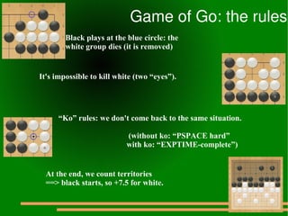 Game of Go: the rules
        Black plays at the blue circle: the
        white group dies (it is removed)


It's impossible to kill white (two “eyes”).




      “Ko” rules: we don't come back to the same situation.

                           (without ko: “PSPACE hard”
                           with ko: “EXPTIME-complete”)


  At the end, we count territories
  ==> black starts, so +7.5 for white.
 