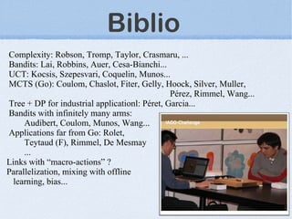 Biblio
Complexity: Robson, Tromp, Taylor, Crasmaru, ...
Bandits: Lai, Robbins, Auer, Cesa-Bianchi...
UCT: Kocsis, Szepesvari, Coquelin, Munos...
MCTS (Go): Coulom, Chaslot, Fiter, Gelly, Hoock, Silver, Muller,
                                               Pérez, Rimmel, Wang...
Tree + DP for industrial applicationl: Péret, Garcia...
Bandits with infinitely many arms:
     Audibert, Coulom, Munos, Wang...
Applications far from Go: Rolet,
     Teytaud (F), Rimmel, De Mesmay
     ...
Links with “macro-actions” ?
Parallelization, mixing with offline
  learning, bias...
 