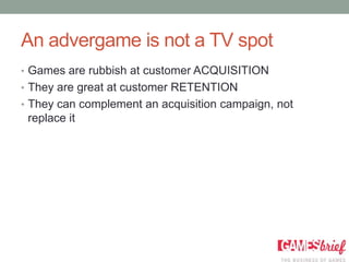 An advergame is not a TV spot
• Games are rubbish at customer ACQUISITION
• They are great at customer RETENTION
• They can complement an acquisition campaign, not
 replace it
 