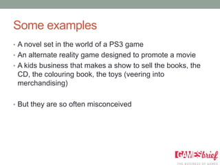 Some examples
• A novel set in the world of a PS3 game
• An alternate reality game designed to promote a movie
• A kids business that makes a show to sell the books, the
 CD, the colouring book, the toys (veering into
 merchandising)

• But they are so often misconceived
 