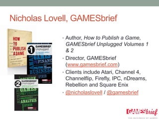 Nicholas Lovell, GAMESbrief

             • Author, How to Publish a Game,
               GAMESbrief Unplugged Volumes 1
               &2
             • Director, GAMESbrief
               (www.gamesbrief.com)
             • Clients include Atari, Channel 4,
               Channelflip, Firefly, IPC, nDreams,
               Rebellion and Square Enix
             • @nicholaslovell / @gamesbrief
 