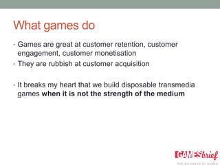 What games do
• Games are great at customer retention, customer
  engagement, customer monetisation
• They are rubbish at customer acquisition


• It breaks my heart that we build disposable transmedia
 games when it is not the strength of the medium
 