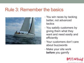 Rule 3: Remember the basics
                  • You win races by tacking
                    better, not advanced
                    tactics
                  • You satisfy customers by
                    giving them what they
                    want and need easily and
                    efficiently
                  • Your customers don’t care
                    about buzzwords
                  • Make your site work
                    before you gamify
 