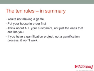 The ten rules – in summary
• You’re not making a game
• Put your house in order first
• Think about ALL your customers, not just the ones that
  are like you
• If you have a gamification project, not a gamification
  process, it won’t work.
 