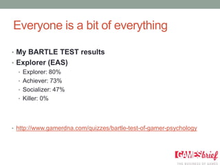 Everyone is a bit of everything

• My BARTLE TEST results
• Explorer (EAS)
  • Explorer: 80%
  • Achiever: 73%
  • Socializer: 47%
  • Killer: 0%




• http://www.gamerdna.com/quizzes/bartle-test-of-gamer-psychology
 